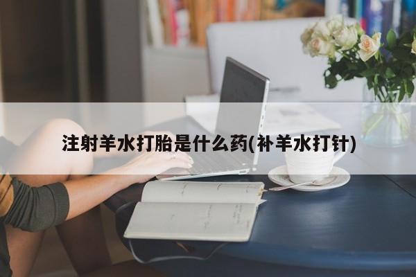药流药在线购买注射羊水打胎是什么药(补羊水打针)