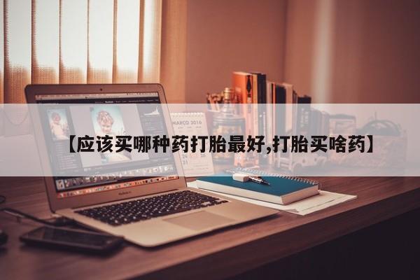药流药在线购买【应该买哪种药打胎最好,打胎买啥药】