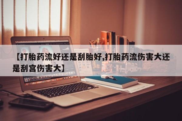 药流药在线购买【打胎药流好还是刮胎好,打胎药流伤害大还是刮宫伤害大】