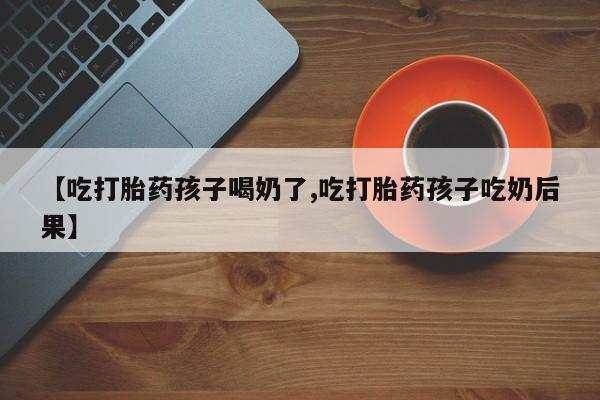 药流药在线购买【吃打胎药孩子喝奶了,吃打胎药孩子吃奶后果】