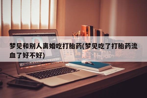 药流药在线购买梦见和别人离婚吃打胎药(梦见吃了打胎药流血了好不好)