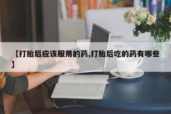 药流药在线购买【打胎后应该服用的药,打胎后吃的药有哪些】