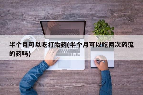 药流药在线购买半个月可以吃打胎药(半个月可以吃两次药流的药吗)