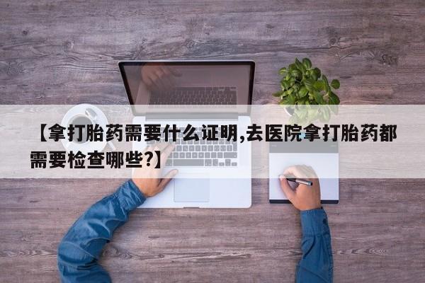 药流药在线购买【拿打胎药需要什么证明,去医院拿打胎药都需要检查哪些?】
