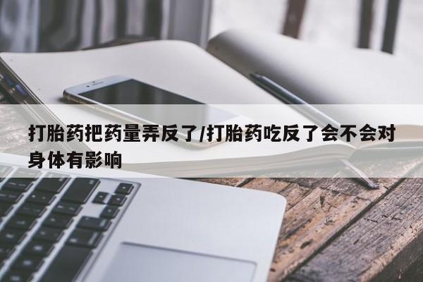 药流药在线购买打胎药把药量弄反了/打胎药吃反了会不会对身体有影响