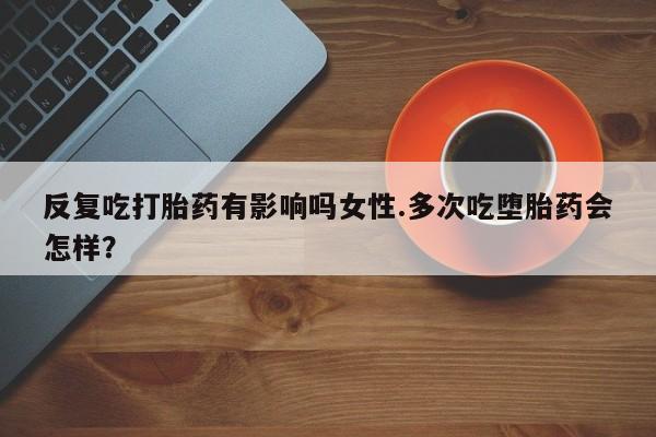 药流药在线购买反复吃打胎药有影响吗女性.多次吃堕胎药会怎样？