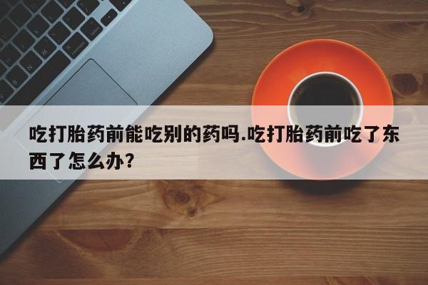 药流药在线购买吃打胎药前能吃别的药吗.吃打胎药前吃了东西了怎么办？