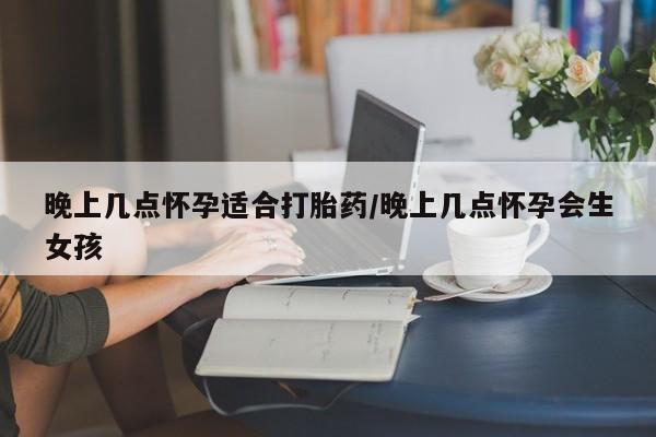 药流药在线购买晚上几点怀孕适合打胎药/晚上几点怀孕会生女孩