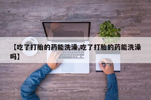 药流药在线购买【吃了打胎的药能洗澡,吃了打胎的药能洗澡吗】