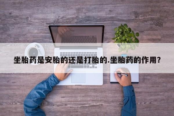 药流药在线购买坐胎药是安胎的还是打胎的.坐胎药的作用？