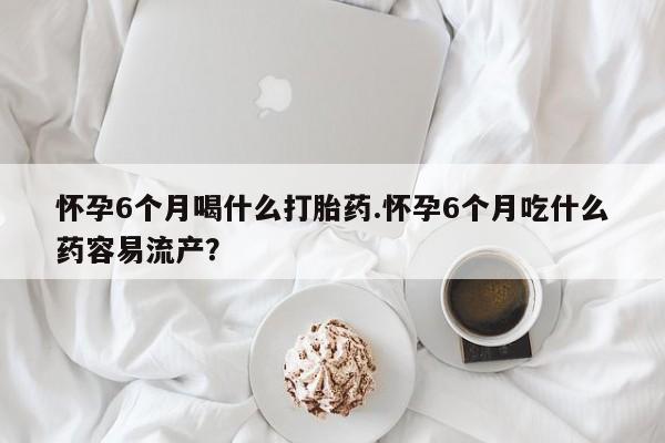 药流药在线购买怀孕6个月喝什么打胎药.怀孕6个月吃什么药容易流产？