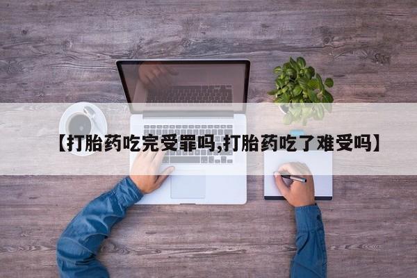 药流药在线购买【打胎药吃完受罪吗,打胎药吃了难受吗】
