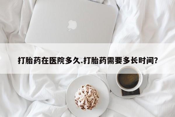 药流药在线购买打胎药在医院多久.打胎药需要多长时间？