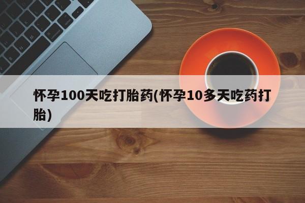药流药在线购买怀孕100天吃打胎药(怀孕10多天吃药打胎)