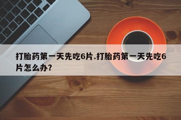 药流药在线购买打胎药第一天先吃6片.打胎药第一天先吃6片怎么办？