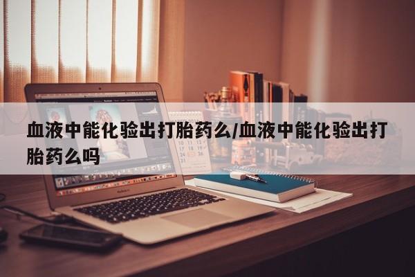 药流药在线购买血液中能化验出打胎药么/血液中能化验出打胎药么吗