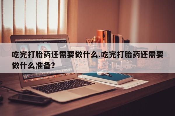 药流药在线购买吃完打胎药还需要做什么.吃完打胎药还需要做什么准备？