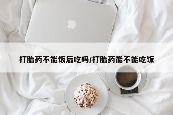 药流药在线购买打胎药不能饭后吃吗/打胎药能不能吃饭