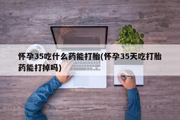 药流药在线购买怀孕35吃什么药能打胎(怀孕35天吃打胎药能打掉吗)