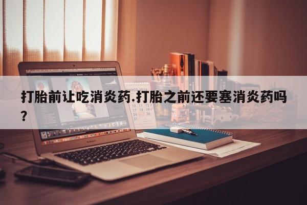药流药在线购买打胎前让吃消炎药.打胎之前还要塞消炎药吗？