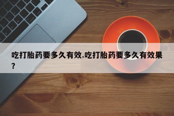 药流药在线购买吃打胎药要多久有效.吃打胎药要多久有效果？