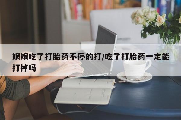 药流药在线购买娘娘吃了打胎药不停的打/吃了打胎药一定能打掉吗
