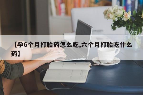 药流药在线购买【孕6个月打胎药怎么吃,六个月打胎吃什么药】