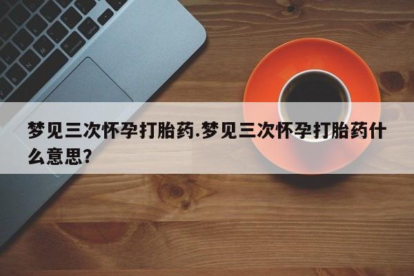 药流药在线购买梦见三次怀孕打胎药.梦见三次怀孕打胎药什么意思？