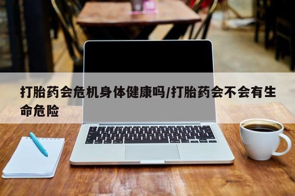 药流药在线购买打胎药会危机身体健康吗/打胎药会不会有生命危险