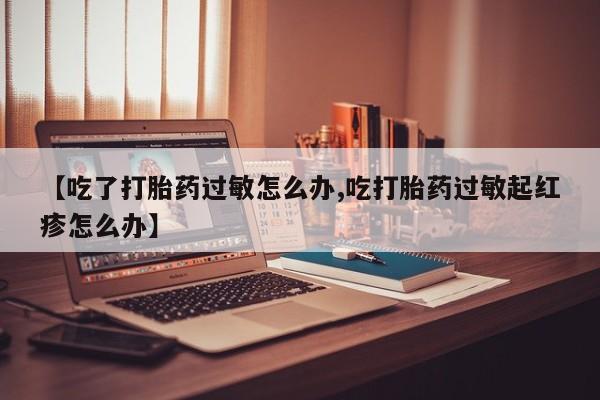 药流药在线购买【吃了打胎药过敏怎么办,吃打胎药过敏起红疹怎么办】