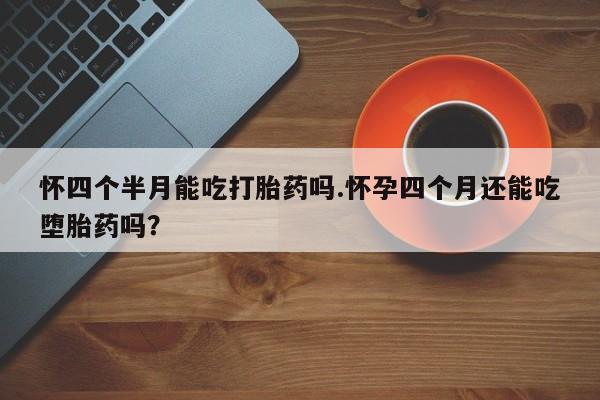 药流药在线购买怀四个半月能吃打胎药吗.怀孕四个月还能吃堕胎药吗？