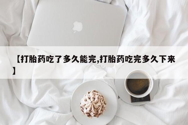 药流药在线购买【打胎药吃了多久能完,打胎药吃完多久下来】