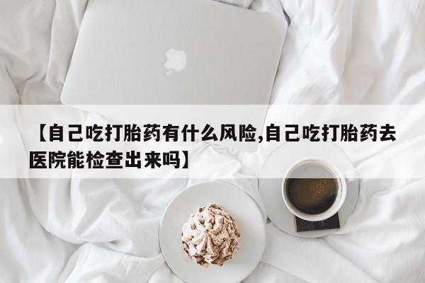 药流药在线购买【自己吃打胎药有什么风险,自己吃打胎药去医院能检查出来吗】