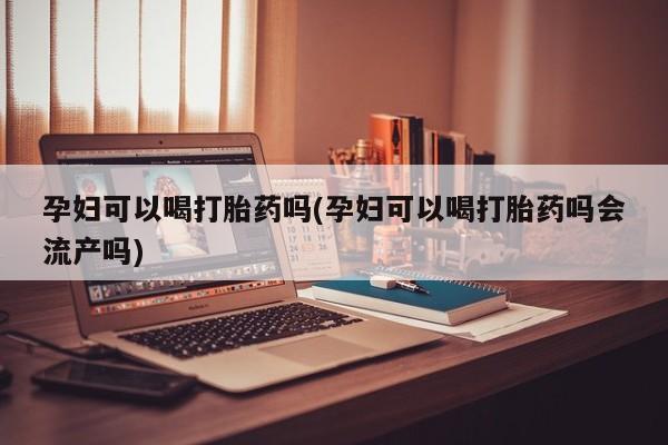 药流药在线购买孕妇可以喝打胎药吗(孕妇可以喝打胎药吗会流产吗)