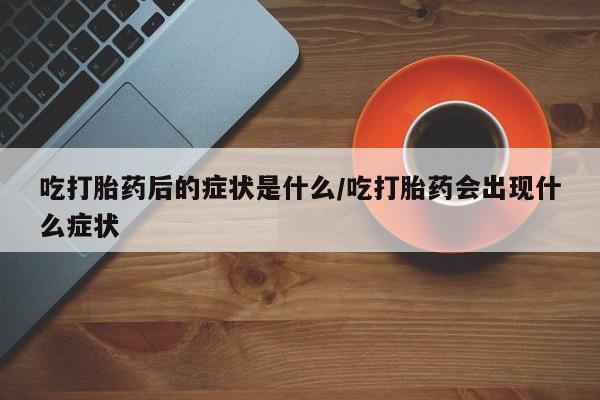 药流药在线购买吃打胎药后的症状是什么/吃打胎药会出现什么症状