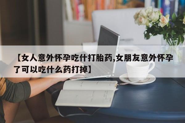 药流药在线购买【女人意外怀孕吃什打胎药,女朋友意外怀孕了可以吃什么药打掉】