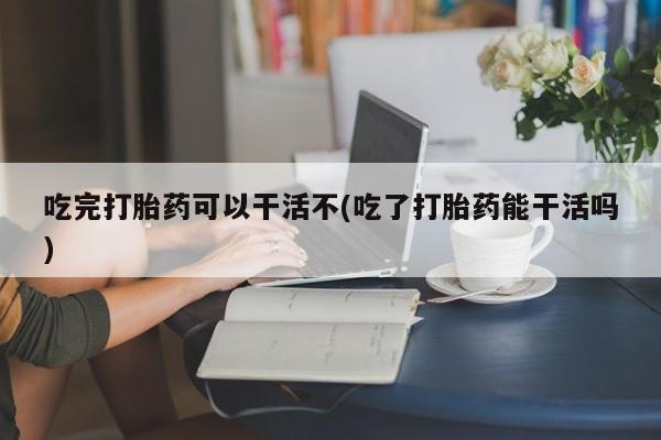 药流药在线购买吃完打胎药可以干活不(吃了打胎药能干活吗)