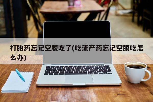 药流药在线购买打胎药忘记空腹吃了(吃流产药忘记空腹吃怎么办)