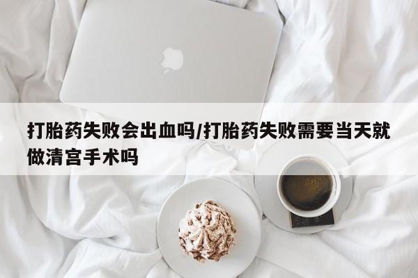 药流药在线购买打胎药失败会出血吗/打胎药失败需要当天就做清宫手术吗