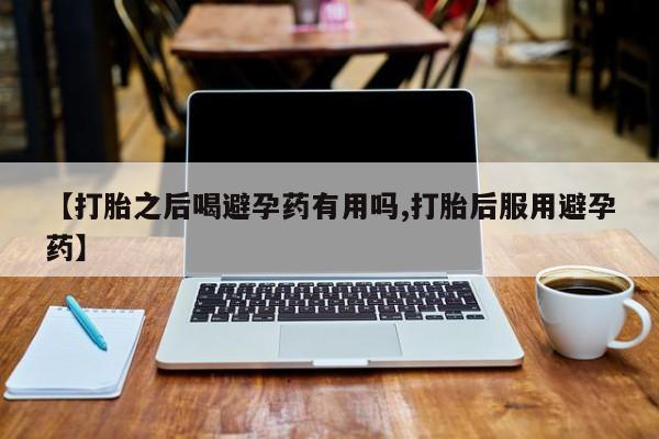 药流药在线购买【打胎之后喝避孕药有用吗,打胎后服用避孕药】