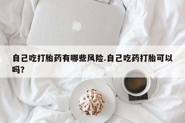 药流药在线购买自己吃打胎药有哪些风险.自己吃药打胎可以吗？