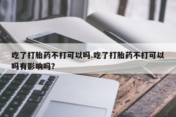 药流药在线购买吃了打胎药不打可以吗.吃了打胎药不打可以吗有影响吗？