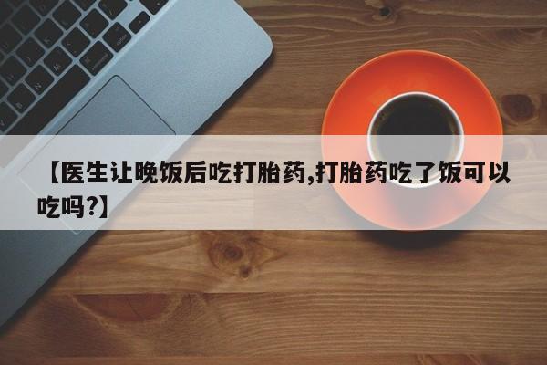 药流药在线购买【医生让晚饭后吃打胎药,打胎药吃了饭可以吃吗?】