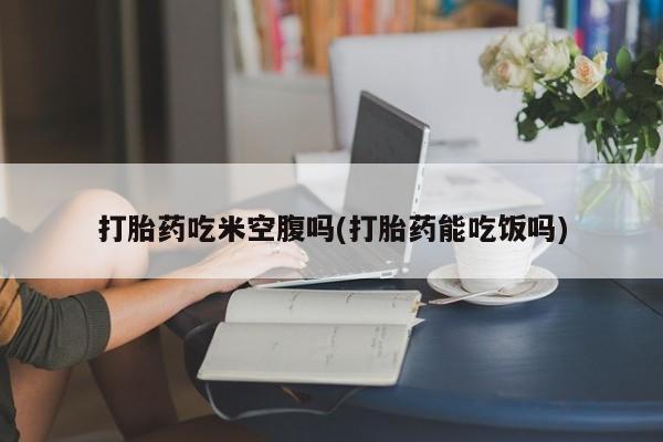 药流药在线购买打胎药吃米空腹吗(打胎药能吃饭吗)