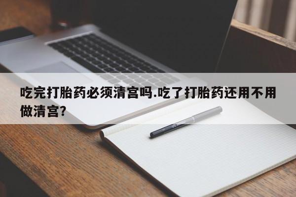 药流药在线购买吃完打胎药必须清宫吗.吃了打胎药还用不用做清宫？