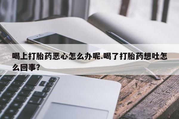 药流药在线购买喝上打胎药恶心怎么办呢.喝了打胎药想吐怎么回事？