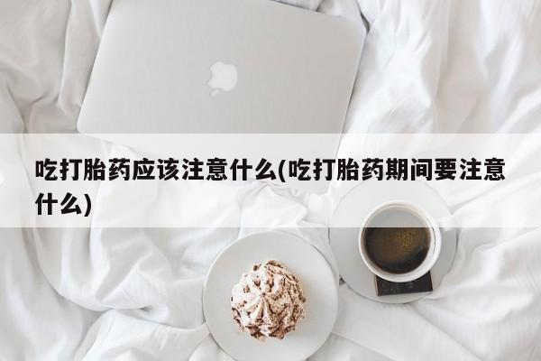 药流药在线购买吃打胎药应该注意什么(吃打胎药期间要注意什么)
