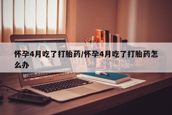 药流药在线购买怀孕4月吃了打胎药/怀孕4月吃了打胎药怎么办
