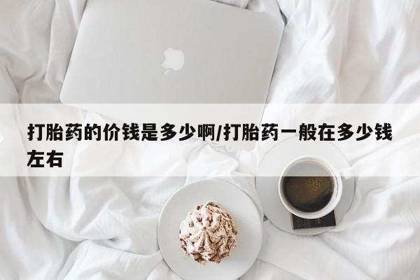 药流药在线购买打胎药的价钱是多少啊/打胎药一般在多少钱左右