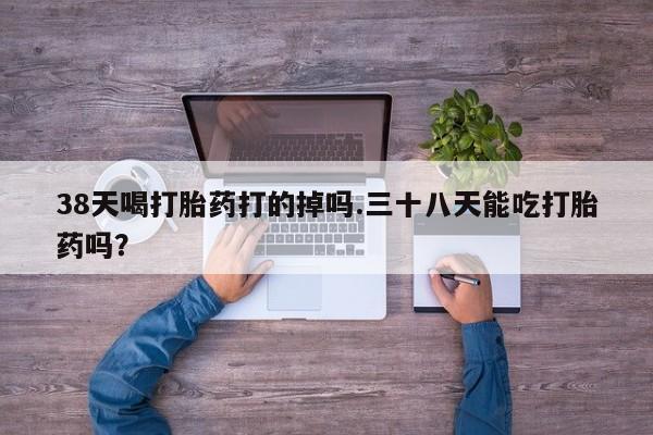 药流药在线购买38天喝打胎药打的掉吗.三十八天能吃打胎药吗？